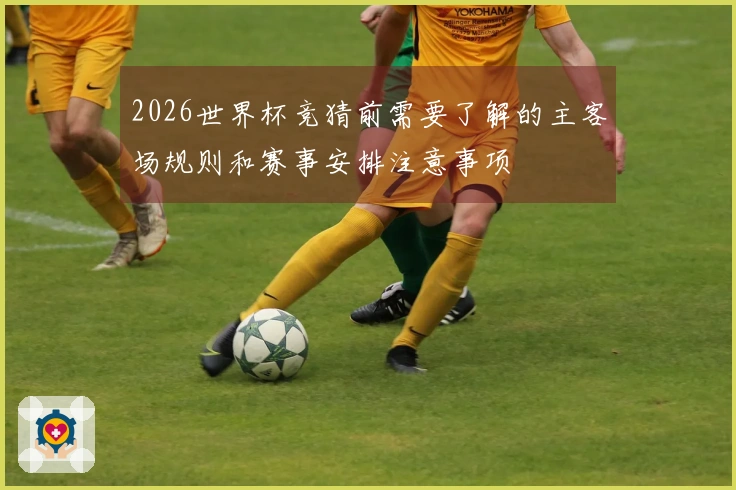 2026世界杯竞猜前需要了解的主客场规则和赛事安排注意事项