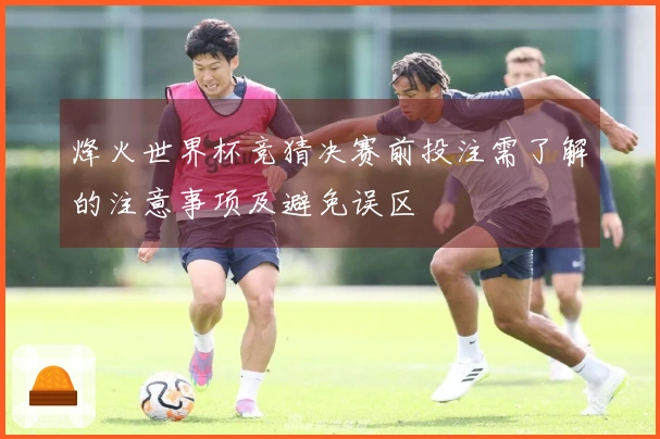 烽火世界杯竞猜决赛前投注需了解的注意事项及避免误区