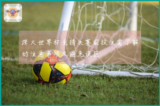 烽火世界杯竞猜决赛前投注需了解的注意事项及避免误区