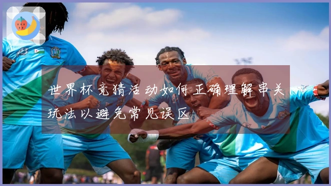 世界杯竞猜活动如何正确理解串关玩法以避免常见误区