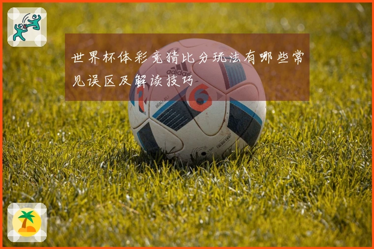 世界杯体彩竞猜比分玩法有哪些常见误区及解读技巧