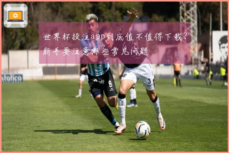 世界杯投注app到底值不值得下载?新手要注意哪些常见问题